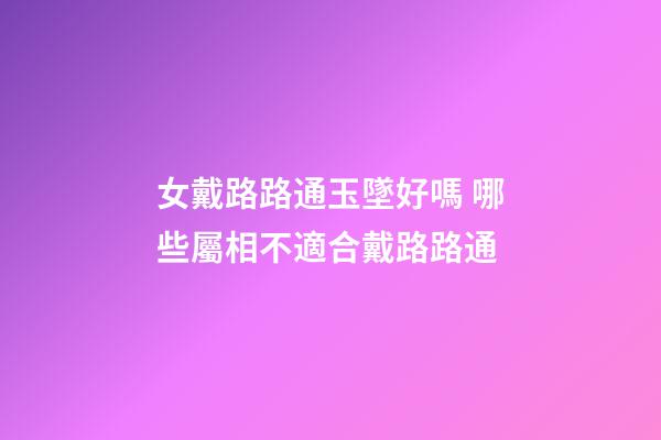 女戴路路通玉墜好嗎 哪些屬相不適合戴路路通